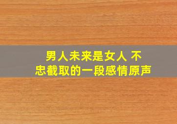 男人未来是女人 不忠截取的一段感情原声